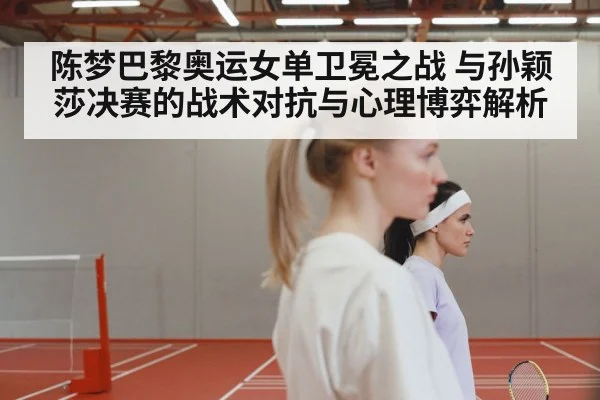 陈梦巴黎奥运女单卫冕之战 与孙颖莎决赛的战术对抗与心理博弈解析