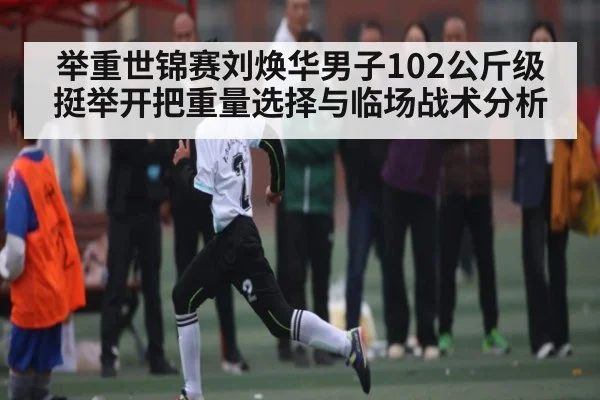 举重世锦赛刘焕华男子102公斤级挺举开把重量选择与临场战术分析